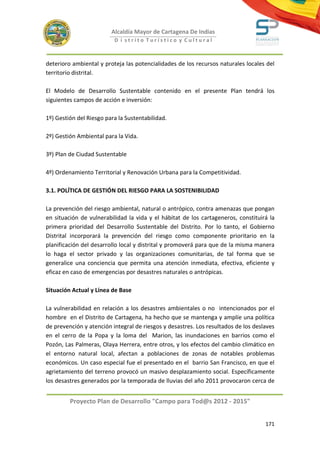 Alcaldía Mayor de Cartagena De Indias
                          D i strito Turístico y Cultural



deterioro ambiental y proteja las potencialidades de los recursos naturales locales del
territorio distrital.

El Modelo de Desarrollo Sustentable contenido en el presente Plan tendrá los
siguientes campos de acción e inversión:

1º) Gestión del Riesgo para la Sustentabilidad.

2º) Gestión Ambiental para la Vida.

3º) Plan de Ciudad Sustentable

4º) Ordenamiento Territorial y Renovación Urbana para la Competitividad.

3.1. POLÍTICA DE GESTIÓN DEL RIESGO PARA LA SOSTENIBILIDAD

La prevención del riesgo ambiental, natural o antrópico, contra amenazas que pongan
en situación de vulnerabilidad la vida y el hábitat de los cartageneros, constituirá la
primera prioridad del Desarrollo Sustentable del Distrito. Por lo tanto, el Gobierno
Distrital incorporará la prevención del riesgo como componente prioritario en la
planificación del desarrollo local y distrital y promoverá para que de la misma manera
lo haga el sector privado y las organizaciones comunitarias, de tal forma que se
generalice una conciencia que permita una atención inmediata, efectiva, eficiente y
eficaz en caso de emergencias por desastres naturales o antrópicas.

Situación Actual y Línea de Base

La vulnerabilidad en relación a los desastres ambientales o no intencionados por el
hombre en el Distrito de Cartagena, ha hecho que se mantenga y amplíe una política
de prevención y atención integral de riesgos y desastres. Los resultados de los deslaves
en el cerro de la Popa y la loma del Marion, las inundaciones en barrios como el
Pozón, Las Palmeras, Olaya Herrera, entre otros, y los efectos del cambio climático en
el entorno natural local, afectan a poblaciones de zonas de notables problemas
económicos. Un caso especial fue el presentado en el barrio San Francisco, en que el
agrietamiento del terreno provocó un masivo desplazamiento social. Específicamente
los desastres generados por la temporada de lluvias del año 2011 provocaron cerca de


         Proyecto Plan de Desarrollo "Campo para Tod@s 2012 - 2015"


                                                                                    171
 