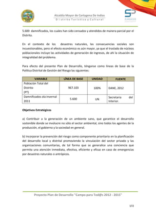 Alcaldía Mayor de Cartagena De Indias
                          D i strito Turístico y Cultural



5.600 damnificados, los cuales han sido censados y atendidos de manera parcial por el
Distrito.

En el contexto de los          desastres naturales, las consecuencias sociales son
incuestionables, pero el efecto económico es aún mayor, ya que el traslado de núcleos
poblacionales incluye las actividades de generación de ingresos, de ahí la situación de
integralidad del problema.

Para efecto del presente Plan de Desarrollo, ténganse como líneas de base de la
Política Distrital de Gestión del Riesgo las siguientes:

          VARIABLE              LÍNEA DE BASE         UNIDAD            FUENTE
 Población Total del
 Distrito                          967.103             100%        DANE, 2012
 (PT)
 Damnificados ola invernal                                         Secretaria      del
                                     5.600              UN
 2011                                                              Interior.

Objetivos Estratégicos

a) Contribuir a la generación de un ambiente sano, que garantice el desarrollo
sostenible donde se involucre no sólo el sector ambiental, sino todos los agentes de la
producción, el gobierno y la sociedad en general.

b) Incorporar la prevención del riesgo como componente prioritario en la planificación
del desarrollo local y distrital promoviendo la vinculación del sector privado y las
organizaciones comunitarias, de tal forma que se generalice una conciencia que
permita una atención inmediata, efectiva, eficiente y eficaz en caso de emergencias
por desastres naturales o antrópicos.




         Proyecto Plan de Desarrollo "Campo para Tod@s 2012 - 2015"


                                                                                   172
 