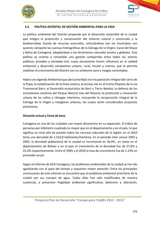 Alcaldía Mayor de Cartagena De Indias
                           D i strito Turístico y Cultural



 3.2.    POLÍTICA DISTRITAL DE GESTIÓN AMBIENTAL PARA LA VIDA

La política ambiental del Distrito propende por el desarrollo sostenible de la ciudad
que integra la protección y conservación del entorno natural y construido y la
biodiversidad, fuente de recursos esenciales, articulándose con los municipios con
quienes comparte las cuencas hidrográficas de la Ciénaga de la Virgen, Canal del Dique
y Bahía de Cartagena, adaptándose a los fenómenos naturales locales y globales. Esta
política se orienta a consolidar una gestión compartida entre todos los actores
públicos, privados y sociedad civil, cuyas actuaciones tienen influencia en la calidad
ambiental y desarrollo competitivo urbano, rural, insular y marino, que le permita
viabilizar el crecimiento del Distrito con un ambiente sano y riesgos controlados.

Habrá una Agenda Ambiental que dará prioridad a la recuperación integral del cerro de
la Popa; la estabilización de la línea costera; el acceso vial en el tramo Playetas de la vía
Transversal Barú; el Desarrollo ecoturístico de Barú y Tierra Bomba; la defensa de los
ecosistemas coralinos del Parque Natural Islas del Rosario; la protección y renovación
urbana de los caños y ciénagas interiores, incluyendo la recuperación integral de la
Ciénaga de la Virgen y manglares urbanos, los cuales serán considerados proyectos
prioritarios.

Situación actual y Línea de base

Cartagena es una de las ciudades con mayor dinamismo en su expansión. El índice de
personas por kilómetro cuadrado es mayor que en el departamento y en el país, lo que
significa un nivel alto de presión sobre los recursos naturales de la región; en el 2010
tenía una densidad de 1.516,8 habitantes/hectárea. En el periodo inter censal 1993 y
2005, la densidad poblacional de la ciudad se incrementó en 36,4%., en tanto en el
departamento de Bolívar y en el país el crecimiento de la densidad fue de 27,6% y
25,2% respectivamente. Entre el 2005 y el 2010 la tasa de crecimiento fue de 1.13% en
promedio anual.

Según el Informe de GEO Cartagena, los problemas ambientales de la ciudad se han ido
agudizando con el paso del tiempo y requieren mayor atención. Entre las principales
conclusiones de este informe se encuentra que el problema ambiental prioritario de la
ciudad son sus cuerpos de agua. Todos ellos han sido modificados de manera
sustancial, y presentan fragilidad ambiental significativa, deterioro y alteración,




         Proyecto Plan de Desarrollo "Campo para Tod@s 2012 - 2015"


                                                                                         176
 