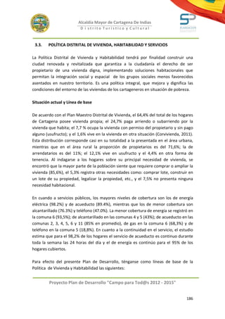 Alcaldía Mayor de Cartagena De Indias
                          D i strito Turístico y Cultural



 3.3.   POLÍTICA DISTRITAL DE VIVIENDA, HABITABILIDAD Y SERVICIOS

La Política Distrital de Vivienda y Habitabilidad tendrá por finalidad construir una
ciudad renovada y revitalizada que garantiza a la ciudadanía el derecho de ser
propietario de una vivienda digna, implementando soluciones habitacionales que
permitan la integración social y espacial de los grupos sociales menos favorecidos
asentados en nuestro territorio. Es una política integral, que mejora y dignifica las
condiciones del entorno de las viviendas de los cartageneros en situación de pobreza.

Situación actual y Línea de base

De acuerdo con el Plan Maestro Distrital de Vivienda, el 64,4% del total de los hogares
de Cartagena posee vivienda propia; el 24,7% paga arriendo o subarriendo por la
vivienda que habita; el 7,7 % ocupa la vivienda con permiso del propietario y sin pago
alguno (usufructo); y el 1,6% vive en la vivienda en otra situación (Corvivienda, 2011).
Esta distribución corresponde casi en su totalidad a la presentada en el área urbana,
mientras que en el área rural la proporción de propietarios es del 71,6%; la de
arrendatarios es del 11%; el 12,1% vive en usufructo y el 4,4% en otra forma de
tenencia. Al indagarse a los hogares sobre su principal necesidad de vivienda, se
encontró que la mayor parte de la población siente que requiere comprar o ampliar la
vivienda (85,6%), el 5,3% registra otras necesidades como: comprar lote, construir en
un lote de su propiedad, legalizar la propiedad, etc., y el 7,5% no presenta ninguna
necesidad habitacional.

En cuando a servicios públicos, los mayores niveles de cobertura son los de energía
eléctrica (98.2%) y de acueducto (89.4%), mientras que los de menor cobertura son
alcantarillado (76.3%) y teléfono (47.0%). La menor cobertura de energía se registró en
la comuna 6 (93,5%); de alcantarillado en las comunas 4 y 5 (43%); de acueducto en las
comunas 2, 3, 4, 5, 6 y 11 (85% en promedio), de gas en la comuna 6 (68,3%) y de
teléfono en la comuna 5 (18,8%). En cuanto a la continuidad en el servicio, el estudio
estima que para el 98,2% de los hogares el servicio de acueducto es continuo durante
toda la semana las 24 horas del día y el de energía es continúo para el 95% de los
hogares cubiertos.

Para efecto del presente Plan de Desarrollo, ténganse como líneas de base de la
Política de Vivienda y Habitabilidad las siguientes:


         Proyecto Plan de Desarrollo "Campo para Tod@s 2012 - 2015"


                                                                                    186
 