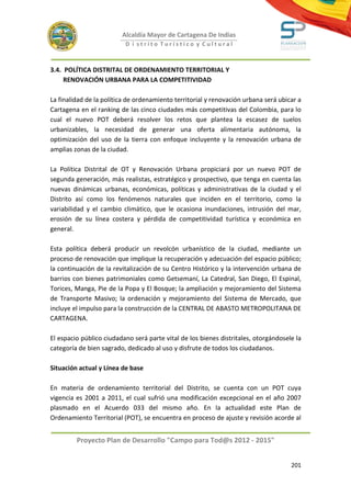 Alcaldía Mayor de Cartagena De Indias
                          D i strito Turístico y Cultural



3.4. POLÍTICA DISTRITAL DE ORDENAMIENTO TERRITORIAL Y
     RENOVACIÓN URBANA PARA LA COMPETITIVIDAD

La finalidad de la política de ordenamiento territorial y renovación urbana será ubicar a
Cartagena en el ranking de las cinco ciudades más competitivas del Colombia, para lo
cual el nuevo POT deberá resolver los retos que plantea la escasez de suelos
urbanizables, la necesidad de generar una oferta alimentaria autónoma, la
optimización del uso de la tierra con enfoque incluyente y la renovación urbana de
amplias zonas de la ciudad.

La Política Distrital de OT y Renovación Urbana propiciará por un nuevo POT de
segunda generación, más realistas, estratégico y prospectivo, que tenga en cuenta las
nuevas dinámicas urbanas, económicas, políticas y administrativas de la ciudad y el
Distrito así como los fenómenos naturales que inciden en el territorio, como la
variabilidad y el cambio climático, que le ocasiona inundaciones, intrusión del mar,
erosión de su línea costera y pérdida de competitividad turística y económica en
general.

Esta política deberá producir un revolcón urbanístico de la ciudad, mediante un
proceso de renovación que implique la recuperación y adecuación del espacio público;
la continuación de la revitalización de su Centro Histórico y la intervención urbana de
barrios con bienes patrimoniales como Getsemaní, La Catedral, San Diego, El Espinal,
Torices, Manga, Pie de la Popa y El Bosque; la ampliación y mejoramiento del Sistema
de Transporte Masivo; la ordenación y mejoramiento del Sistema de Mercado, que
incluye el impulso para la construcción de la CENTRAL DE ABASTO METROPOLITANA DE
CARTAGENA.

El espacio público ciudadano será parte vital de los bienes distritales, otorgándosele la
categoría de bien sagrado, dedicado al uso y disfrute de todos los ciudadanos.

Situación actual y Línea de base

En materia de ordenamiento territorial del Distrito, se cuenta con un POT cuya
vigencia es 2001 a 2011, el cual sufrió una modificación excepcional en el año 2007
plasmado en el Acuerdo 033 del mismo año. En la actualidad este Plan de
Ordenamiento Territorial (POT), se encuentra en proceso de ajuste y revisión acorde al


         Proyecto Plan de Desarrollo "Campo para Tod@s 2012 - 2015"


                                                                                     201
 