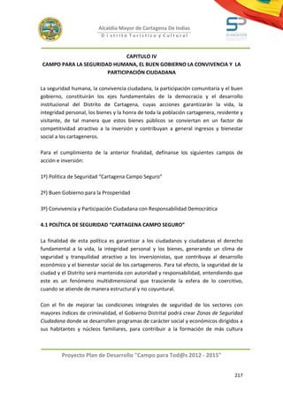 Alcaldía Mayor de Cartagena De Indias
                          D i strito Turístico y Cultural



                             CAPITULO IV
CAMPO PARA LA SEGURIDAD HUMANA, EL BUEN GOBIERNO LA CONVIVENCIA Y LA
                      PARTICIPACIÓN CIUDADANA

La seguridad humana, la convivencia ciudadana, la participación comunitaria y el buen
gobierno, constituirán los ejes fundamentales de la democracia y el desarrollo
institucional del Distrito de Cartagena, cuyas acciones garantizarán la vida, la
integridad personal, los bienes y la honra de toda la población cartagenera, residente y
visitante, de tal manera que estos bienes públicos se conviertan en un factor de
competitividad atractivo a la inversión y contribuyan a general ingresos y bienestar
social a los cartageneros.

Para el cumplimiento de la anterior finalidad, defínanse los siguientes campos de
acción e inversión:

1º) Política de Seguridad “Cartagena Campo Seguro”

2º) Buen Gobierno para la Prosperidad

3º) Convivencia y Participación Ciudadana con Responsabilidad Democrática

4.1 POLÍTICA DE SEGURIDAD “CARTAGENA CAMPO SEGURO”

La finalidad de esta política es garantizar a los ciudadanos y ciudadanas el derecho
fundamental a la vida, la integridad personal y los bienes, generando un clima de
seguridad y tranquilidad atractivo a los inversionistas, que contribuya al desarrollo
económico y el bienestar social de los cartageneros. Para tal efecto, la seguridad de la
ciudad y el Distrito será mantenida con autoridad y responsabilidad, entendiendo que
este es un fenómeno multidimensional que trasciende la esfera de lo coercitivo,
cuando se atiende de manera estructural y no coyuntural.

Con el fin de mejorar las condiciones integrales de seguridad de los sectores con
mayores índices de criminalidad, el Gobierno Distrital podrá crear Zonas de Seguridad
Ciudadana donde se desarrollen programas de carácter social y económicos dirigidos a
sus habitantes y núcleos familiares, para contribuir a la formación de más cultura



         Proyecto Plan de Desarrollo "Campo para Tod@s 2012 - 2015"


                                                                                    217
 