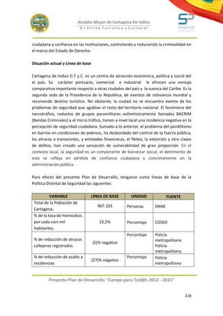 Alcaldía Mayor de Cartagena De Indias
                           D i strito Turístico y Cultural



ciudadana y confianza en las instituciones, controlando y reduciendo la criminalidad en
el marco del Estado de Derecho.

Situación actual y Línea de base

Cartagena de Indias D.T y C. es un centro de atracción económica, política y social del
el país. Su carácter portuario, comercial e industrial le ofrecen una ventaja
comparativa importante respecto a otras ciudades del país y la cuenca del Caribe. Es la
segunda sede de la Presidencia de la Republica, de eventos de relevancia mundial y
reconocido destino turístico. No obstante, la ciudad no se encuentra exenta de los
problemas de seguridad que agobian el resto del territorio nacional. El fenómeno del
narcotráfico, reductos de grupos paramilitares eufemísticamente llamados BACRIM
(Bandas Criminales) y el micro tráfico, tienen a nivel local una incidencia negativa en la
percepción de seguridad ciudadana. Sumado a lo anterior, el problema del pandillismo
en barrios en condiciones de pobreza, ha desbordado del control de la fuerza pública;
los atracos a transeúntes, y entidades financieras, el fleteo, la extorción y otra clases
de delitos, han creado una sensación de vulnerabilidad de gran proporción. En el
contexto local, la seguridad es un componente de bienestar social; el detrimento de
esta se refleja en pérdida de confianza ciudadana y concretamente en la
administración pública.

Para efecto del presente Plan de Desarrollo, ténganse como líneas de base de la
Política Distrital de Seguridad las siguientes:

          VARIABLE                 LÍNEA DE BASE        UNIDAD              FUENTE
 Total de la Población de
                                      967.103        Personas        DANE
 Cartagena.
 % de la tasa de homicidios
 por cada cien mil                     22,5%         Porcentaje      COSED
 habitantes.
                                                     Porcentaje      Policía
 % de reducción de atracos                                           metropolitana
                                   (5)% negativo
 callejeros registrados                                              Policía
                                                                     metropolitana
 % de reducción de asalto a                          Porcentaje      Policía
                                   (27)% negativo
 residencias                                                         metropolitana


         Proyecto Plan de Desarrollo "Campo para Tod@s 2012 - 2015"


                                                                                      218
 
