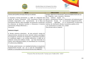 Alcaldía Mayor de Cartagena De Indias
                                                        D i strito Turístico y Cultural



                              METAS                                                 LÍNEA DE BASE                          ESTRATEGIAS
Víctimas del Conflicto Armado (VCA) que lo soliciten.                     armado, objeto de la intervención     para el restablecimiento de sus
                                                                          del Programa, como secuestro,         derechos.
4. Actualizar y Formar permanente al 100% de integrantes del              minas, violencia basada en
Comité de Justicia Transicional (CJT), funcionarios enlaces de            genero, reclutamiento forzado y       Generación de Condiciones para
entidades responsables y los representantes de la Mesa de                 desaparición forzada, no se           la atención integral de las VCA y
Participación efectiva, sobre estrategias de prevención y protección      encuentran      registradas      en   su incorporación a la vida social,
de violaciones de derechos humanos e infracciones al derecho              sistemas de información oficiales     económica y política de la
internacional, enfoque diferencial y                                      y en consecuencia no existe una       ciudad.
Psicosocial.                                                              línea de base sobre el respecto.

Asistencia Integral:

1. Brindar asistencia alimentaria, de aseo personal, manejo de
abastecimientos, utensilios de cocina, atención médica y psicológica
de emergencia, transporte de emergencia y alojamiento transitorio
en condiciones dignas, y con enfoque diferencial, al 100% de la
población víctima del conflicto armado, que haya declarados los
hechos ante el Ministerio Público, en concordancia con los artículos
47 y 64 de la ley 1448/2011.

2. Brindar auxilio funerario a la totalidad de familias en situación de
desplazamiento forzado que por su nivel de vulnerabilidad lo
soliciten, en concordancia con el artículo 50 de la ley 1448/2011.


                                     Proyecto Plan de Desarrollo "Campo para Tod@s 2012 - 2015"


                                                                                                                                                  223
 