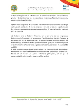 Alcaldía Mayor de Cartagena De Indias
                           D i strito Turístico y Cultural



c) Revisar integralmente el actual modelo de administración de las rentas distritales
propias y de transferencias con el propósito de mejorar su eficiencia, transparencia,
desconcentración y efectividad.

d) Revisar con los gremios de la ciudad la actual Política Tributaria Distrital que otorga
estímulos a la localización de nuevas empresas y fomenta la vocación exportadora de
las existentes, especialmente de aquellas que utilicen de manera intensiva mano de
obra no calificada.

e) Gestionar ante el Gobierno Nacional, con el concurso de los congresistas
bolivarenses, la financiación de las obras del Plan Maestro de Drenajes Pluviales, la
Circunvalar del Sur, las Avenidas Primera de Bocagrande y de Santander (Avenida del
Bicentenario) y Terminación del Eje I y Construcción del Eje II, para así exonerar parcial
o totalmente a los cartageneros del pago de valorización que establece el Acuerdo 016
de 2008.
f) Hacer un gobierno con transparencia y reducir a su mínima expresión la corrupción,
fomentando una nueva forma de relacionamiento entre el gobierno y la sociedad civil,
basada en un modelo de gestión netamente participativo, en el que la
descentralización administrativa sea una realidad tangible.




         Proyecto Plan de Desarrollo "Campo para Tod@s 2012 - 2015"


                                                                                      245
 