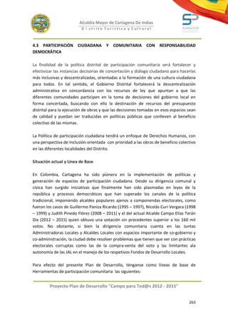Alcaldía Mayor de Cartagena De Indias
                          D i strito Turístico y Cultural



4.3 PARTICIPACIÓN       CIUDADANA      Y   COMUNITARIA      CON    RESPONSABILIDAD
DEMOCRÁTICA

La finalidad de la política distrital de participación comunitaria será fortalecer y
efectivizar las instancias decisorias de concertación y diálogo ciudadano para hacerlas
más inclusivas y descentralizadas, orientadas a la formación de una cultura ciudadana
para todos. En tal sentido, el Gobierno Distrital fortalecerá la descentralización
administrativa en concordancia con los recursos de ley que apuntan a que las
diferentes comunidades participen en la toma de decisiones del gobierno local en
forma concertada, buscando con ello la destinación de recursos del presupuesto
distrital para la ejecución de obras y que las decisiones tomadas en esos espacios sean
de calidad y puedan ser traducidas en políticas públicas que conlleven al beneficio
colectivo de las mismas.

La Política de participación ciudadana tendrá un enfoque de Derechos Humanos, con
una perspectiva de Inclusión orientada con prioridad a las obras de beneficio colectivo
en las diferentes localidades del Distrito.

Situación actual y Línea de Base

En Colombia, Cartagena ha sido pionera en la implementación de políticas y
generación de espacios de participación ciudadana. Desde su dirigencia comunal y
cívica han surgido iniciativas que finalmente han sido plasmadas en leyes de la
república y procesos democráticos que han superado los canales de la política
tradicional, imponiendo alcaldes populares ajenos a componendas electorales, como
fueron los casos de Guillermo Paniza Ricardo (1995 – 1997), Nicolás Curi Vergara (1998
– 1999) y Judith Pinedo Flórez (2008 – 2011) y el del actual Alcalde Campo Elías Terán
Dix (2012 – 2015) quien obtuvo una votación sin precedentes superior a los 160 mil
votos. No obstante, si bien la dirigencia comunitaria cuenta en las Juntas
Administradoras Locales y Alcaldes Locales con espacios importante de co-gobierno y
co-administración, la ciudad debe resolver problemas que tienen que ver con prácticas
electorales corruptas como las de la compra-venta del voto y las limitantes ala
autonomía de las JAL en el manejo de los respetivos Fondos de Desarrollo Locales.

Para efecto del presente Plan de Desarrollo, ténganse como líneas de base de
Herramientas de participación comunitaria las siguientes:


         Proyecto Plan de Desarrollo "Campo para Tod@s 2012 - 2015"


                                                                                   263
 