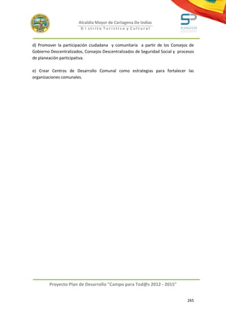Alcaldía Mayor de Cartagena De Indias
                        D i strito Turístico y Cultural



d) Promover la participación ciudadana y comunitaria a partir de los Consejos de
Gobierno Descentralizados, Consejos Descentralizados de Seguridad Social y procesos
de planeación participativa.

e) Crear Centros de Desarrollo Comunal como estrategias para fortalecer las
organizaciones comunales.




        Proyecto Plan de Desarrollo "Campo para Tod@s 2012 - 2015"


                                                                               265
 