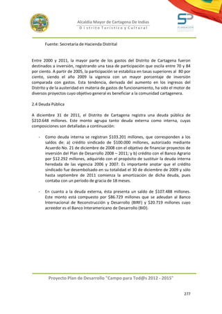Alcaldía Mayor de Cartagena De Indias
                           D i strito Turístico y Cultural



       Fuente: Secretaría de Hacienda Distrital


Entre 2000 y 2011, la mayor parte de los gastos del Distrito de Cartagena fueron
destinados a inversión, registrando una tasa de participación que oscila entre 70 y 84
por ciento. A partir de 2005, la participación se estabiliza en tasas superiores al 80 por
ciento, siendo el año 2009 la vigencia con un mayor porcentaje de inversión
comparada con gastos. Esta tendencia, derivada del aumento en los ingresos del
Distrito y de la austeridad en materia de gastos de funcionamiento, ha sido el motor de
diversos proyectos cuyo objetivo general es beneficiar a la comunidad cartagenera.

2.4 Deuda Pública

A diciembre 31 de 2011, el Distrito de Cartagena registra una deuda pública de
$210.648 millones. Este monto agrupa tanto deuda externa como interna, cuyas
composiciones son detalladas a continuación:

   -   Como deuda interna se registran $103.201 millones, que corresponden a los
       saldos de: a) crédito sindicado de $100.000 millones, autorizado mediante
       Acuerdo No. 21 de diciembre de 2008 con el objetivo de financiar proyectos de
       inversión del Plan de Desarrollo 2008 – 2011; y b) crédito con el Banco Agrario
       por $12.292 millones, adquirido con el propósito de sustituir la deuda interna
       heredada de las vigencia 2006 y 2007. Es importante anotar que el crédito
       sindicado fue desembolsado en su totalidad el 30 de diciembre de 2009 y sólo
       hasta septiembre de 2011 comienza la amortización de dicha deuda, pues
       contaba con un período de gracia de 18 meses.

   -   En cuanto a la deuda externa, ésta presenta un saldo de $107.488 millones.
       Este monto está compuesto por $86.729 millones que se adeudan al Banco
       Internacional de Reconstrucción y Desarrollo (BIRF) y $20.719 millones cuyo
       acreedor es el Banco Interamericano de Desarrollo (BID).




         Proyecto Plan de Desarrollo "Campo para Tod@s 2012 - 2015"


                                                                                      277
 