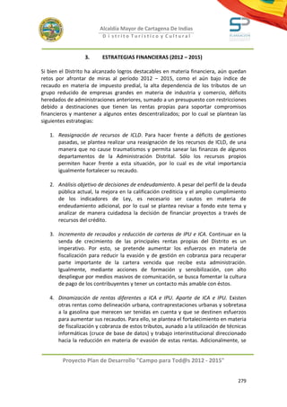 Alcaldía Mayor de Cartagena De Indias
                         D i strito Turístico y Cultural



                  3.     ESTRATEGIAS FINANCIERAS (2012 – 2015)

Si bien el Distrito ha alcanzado logros destacables en materia financiera, aún quedan
retos por afrontar de miras al período 2012 – 2015, como el aún bajo índice de
recaudo en materia de impuesto predial, la alta dependencia de los tributos de un
grupo reducido de empresas grandes en materia de industria y comercio, déficits
heredados de administraciones anteriores, sumado a un presupuesto con restricciones
debido a destinaciones que tienen las rentas propias para soportar compromisos
financieros y mantener a algunos entes descentralizados; por lo cual se plantean las
siguientes estrategias:

   1. Reasignación de recursos de ICLD. Para hacer frente a déficits de gestiones
      pasadas, se plantea realizar una reasignación de los recursos de ICLD, de una
      manera que no cause traumatismos y permita sanear las finanzas de algunos
      departamentos de la Administración Distrital. Sólo los recursos propios
      permiten hacer frente a esta situación, por lo cual es de vital importancia
      igualmente fortalecer su recaudo.

   2. Análisis objetivo de decisiones de endeudamiento. A pesar del perfil de la deuda
      pública actual, la mejora en la calificación crediticia y el amplio cumplimiento
      de los indicadores de Ley, es necesario ser cautos en materia de
      endeudamiento adicional, por lo cual se plantea revisar a fondo este tema y
      analizar de manera cuidadosa la decisión de financiar proyectos a través de
      recursos del crédito.

   3. Incremento de recaudos y reducción de carteras de IPU e ICA. Continuar en la
      senda de crecimiento de las principales rentas propias del Distrito es un
      imperativo. Por esto, se pretende aumentar los esfuerzos en materia de
      fiscalización para reducir la evasión y de gestión en cobranza para recuperar
      parte importante de la cartera vencida que recibe esta administración.
      Igualmente, mediante acciones de formación y sensibilización, con alto
      despliegue por medios masivos de comunicación, se busca fomentar la cultura
      de pago de los contribuyentes y tener un contacto más amable con éstos.

   4. Dinamización de rentas diferentes a ICA e IPU. Aparte de ICA e IPU. Existen
      otras rentas como delineación urbana, contraprestaciones urbanas y sobretasa
      a la gasolina que merecen ser tenidas en cuenta y que se destinen esfuerzos
      para aumentar sus recaudos. Para ello, se plantea el fortalecimiento en materia
      de fiscalización y cobranza de estos tributos, aunado a la utilización de técnicas
      informáticas (cruce de base de datos) y trabajo interinstitucional direccionado
      hacia la reducción en materia de evasión de estas rentas. Adicionalmente, se


        Proyecto Plan de Desarrollo "Campo para Tod@s 2012 - 2015"


                                                                                    279
 