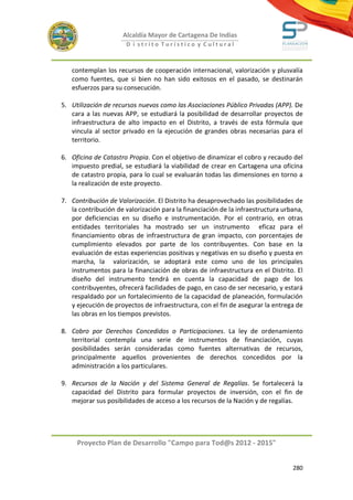 Alcaldía Mayor de Cartagena De Indias
                      D i strito Turístico y Cultural



   contemplan los recursos de cooperación internacional, valorización y plusvalía
   como fuentes, que si bien no han sido exitosos en el pasado, se destinarán
   esfuerzos para su consecución.

5. Utilización de recursos nuevos como las Asociaciones Público Privadas (APP). De
   cara a las nuevas APP, se estudiará la posibilidad de desarrollar proyectos de
   infraestructura de alto impacto en el Distrito, a través de esta fórmula que
   vincula al sector privado en la ejecución de grandes obras necesarias para el
   territorio.

6. Oficina de Catastro Propia. Con el objetivo de dinamizar el cobro y recaudo del
   impuesto predial, se estudiará la viabilidad de crear en Cartagena una oficina
   de catastro propia, para lo cual se evaluarán todas las dimensiones en torno a
   la realización de este proyecto.

7. Contribución de Valorización. El Distrito ha desaprovechado las posibilidades de
   la contribución de valorización para la financiación de la infraestructura urbana,
   por deficiencias en su diseño e instrumentación. Por el contrario, en otras
   entidades territoriales ha mostrado ser un instrumento eficaz para el
   financiamiento obras de infraestructura de gran impacto, con porcentajes de
   cumplimiento elevados por parte de los contribuyentes. Con base en la
   evaluación de estas experiencias positivas y negativas en su diseño y puesta en
   marcha, la valorización, se adoptará este como uno de los principales
   instrumentos para la financiación de obras de infraestructura en el Distrito. El
   diseño del instrumento tendrá en cuenta la capacidad de pago de los
   contribuyentes, ofrecerá facilidades de pago, en caso de ser necesario, y estará
   respaldado por un fortalecimiento de la capacidad de planeación, formulación
   y ejecución de proyectos de infraestructura, con el fin de asegurar la entrega de
   las obras en los tiempos previstos.

8. Cobro por Derechos Concedidos o Participaciones. La ley de ordenamiento
   territorial contempla una serie de instrumentos de financiación, cuyas
   posibilidades serán consideradas como fuentes alternativas de recursos,
   principalmente aquellos provenientes de derechos concedidos por la
   administración a los particulares.

9. Recursos de la Nación y del Sistema General de Regalías. Se fortalecerá la
   capacidad del Distrito para formular proyectos de inversión, con el fin de
   mejorar sus posibilidades de acceso a los recursos de la Nación y de regalías.




     Proyecto Plan de Desarrollo "Campo para Tod@s 2012 - 2015"


                                                                                 280
 