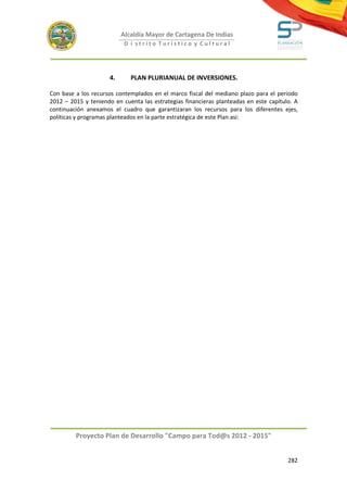 Alcaldía Mayor de Cartagena De Indias
                            D i strito Turístico y Cultural




                      4.      PLAN PLURIANUAL DE INVERSIONES.

Con base a los recursos contemplados en el marco fiscal del mediano plazo para el periodo
2012 – 2015 y teniendo en cuenta las estrategias financieras planteadas en este capítulo. A
continuación anexamos el cuadro que garantizaran los recursos para los diferentes ejes,
políticas y programas planteados en la parte estratégica de este Plan asi:




         Proyecto Plan de Desarrollo "Campo para Tod@s 2012 - 2015"


                                                                                       282
 