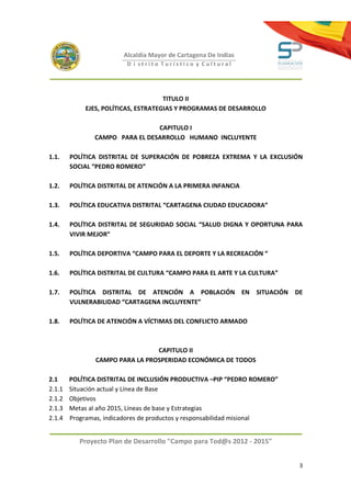Alcaldía Mayor de Cartagena De Indias
                         D i strito Turístico y Cultural




                                     TITULO II
            EJES, POLÍTICAS, ESTRATEGIAS Y PROGRAMAS DE DESARROLLO

                                CAPITULO I
               CAMPO PARA EL DESARROLLO HUMANO INCLUYENTE

1.1.    POLÍTICA DISTRITAL DE SUPERACIÓN DE POBREZA EXTREMA Y LA EXCLUSIÓN
        SOCIAL “PEDRO ROMERO”

1.2.    POLÍTICA DISTRITAL DE ATENCIÓN A LA PRIMERA INFANCIA

1.3.    POLÍTICA EDUCATIVA DISTRITAL “CARTAGENA CIUDAD EDUCADORA”

1.4.    POLÍTICA DISTRITAL DE SEGURIDAD SOCIAL “SALUD DIGNA Y OPORTUNA PARA
        VIVIR MEJOR”

1.5.    POLÍTICA DEPORTIVA “CAMPO PARA EL DEPORTE Y LA RECREACIÓN “

1.6.    POLÍTICA DISTRITAL DE CULTURA “CAMPO PARA EL ARTE Y LA CULTURA”

1.7.    POLÍTICA DISTRITAL DE ATENCIÓN A POBLACIÓN EN SITUACIÓN DE
        VULNERABILIDAD “CARTAGENA INCLUYENTE”

1.8.    POLÍTICA DE ATENCIÓN A VÍCTIMAS DEL CONFLICTO ARMADO



                                CAPITULO II
               CAMPO PARA LA PROSPERIDAD ECONÓMICA DE TODOS

2.1     POLÍTICA DISTRITAL DE INCLUSIÓN PRODUCTIVA –PIP “PEDRO ROMERO”
2.1.1   Situación actual y Línea de Base
2.1.2   Objetivos
2.1.3   Metas al año 2015, Líneas de base y Estrategias
2.1.4   Programas, indicadores de productos y responsabilidad misional


           Proyecto Plan de Desarrollo "Campo para Tod@s 2012 - 2015"


                                                                          3
 