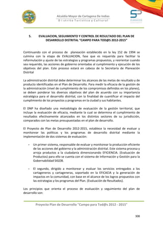 Alcaldía Mayor de Cartagena De Indias
                            D i strito Turístico y Cultural




    5.       EVALUACION, SEGUIMIENTO Y CONTROL DE RESULTADO DEL PLAN DE
                 DESARROLLO DISTRITAL “CAMPO PARA TOD@S 2012-2015”


Continuando con el proceso de planeación establecido en la ley 152 de 1994 se
culmina con la etapa de EVALUACION, fase que es requerida para facilitar la
reformulación y ajuste de las estrategias y programas propuestos, y reorientar cuando
sea requerido, las acciones de gobierno orientadas al cumplimiento y ejecución de los
objetivos del plan. Este proceso estará en cabeza de la Secretaría de Planeación
Distrital

La administración distrital debe determinar los alcances de las metas de resultado y de
producto identificadas en el Plan de Desarrollo. Para medir la eficacia de la gestión de
la administración (nivel de cumplimiento de los compromisos definidos en los planes),
se deben ponderar los diversos objetivos del plan de acuerdo con su importancia
estratégica para el desarrollo distrital, con la finalidad de cuantificar el impacto del
cumplimiento de los proyectos y programas en la ciudad y sus habitantes.

El DNP ha diseñado una metodología de evaluación de la gestión territorial, que
incluye la evaluación de eficacia, mediante la cual se determina el cumplimiento de
resultados efectivamente alcanzados en los distintos sectores de su jurisdicción,
comparados con las metas presupuestadas en el plan de desarrollo.

El Proyecto de Plan de Desarrollo 2012-2015, establece la necesidad de evaluar y
monitorear las políticas y los programas de desarrollo distrital mediante la
implementación de dos sistemas de evaluación:

   -     Un primer sistema, responsable de evaluar y monitorear la producción eficiente
         de las acciones del gobierno y la administración distrital. Este sistema procesa y
         arroja productos a la ciudadanía dimensionando EFICIENCIA. (Evaluación de
         Productos) para ello se cuenta con el sistema de Información y Gestión para la
         Gobernabilidad SIGOB.

   -     El segundo, dirigido a monitorear y evaluar los servicios entregados a los
         cartageneros y cartageneras, soportado en la EFICACIA y la generación de
         impactos en la comunidad, con base en el alcance de los logros propuestos con
         las estrategias y los programas del Plan. (Evaluación de Resultados).

Los principios que orienta el proceso de evaluación y seguimiento del plan de
desarrollo son:


          Proyecto Plan de Desarrollo "Campo para Tod@s 2012 - 2015"


                                                                                       308
 