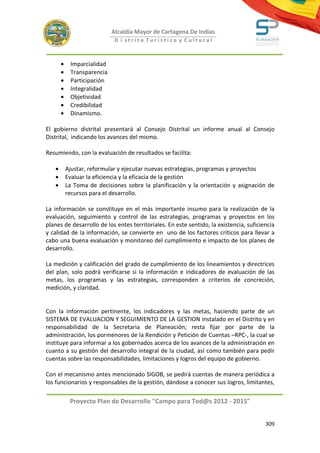 Alcaldía Mayor de Cartagena De Indias
                             D i strito Turístico y Cultural



       •    Imparcialidad
       •    Transparencia
       •    Participación
       •    Integralidad
       •    Objetividad
       •    Credibilidad
       •    Dinamismo.

El gobierno distrital presentará al Consejo Distrital un informe anual al Consejo
Distrital, indicando los avances del mismo.

Resumiendo, con la evaluación de resultados se facilita:

   •       Ajustar, reformular y ejecutar nuevas estrategias, programas y proyectos
   •       Evaluar la eficiencia y la eficacia de la gestión
   •       La Toma de decisiones sobre la planificación y la orientación y asignación de
           recursos para el desarrollo.

La información se constituye en el más importante insumo para la realización de la
evaluación, seguimiento y control de las estrategias, programas y proyectos en los
planes de desarrollo de los entes territoriales. En este sentido, la existencia, suficiencia
y calidad de la información, se convierte en uno de los factores críticos para llevar a
cabo una buena evaluación y monitoreo del cumplimiento e impacto de los planes de
desarrollo.

La medición y calificación del grado de cumplimiento de los lineamientos y directrices
del plan, solo podrá verificarse si la información e indicadores de evaluación de las
metas, los programas y las estrategias, corresponden a criterios de concreción,
medición, y claridad.


Con la información pertinente, los indicadores y las metas, haciendo parte de un
SISTEMA DE EVALUACION Y SEGUIMIENTO DE LA GESTION instalado en el Distrito y en
responsabilidad de la Secretaria de Planeación; resta fijar por parte de la
administración, los pormenores de la Rendición y Petición de Cuentas –RPC-, la cual se
instituye para informar a los gobernados acerca de los avances de la administración en
cuanto a su gestión del desarrollo integral de la ciudad, así como también para pedir
cuentas sobre las responsabilidades, limitaciones y logros del equipo de gobierno.

Con el mecanismo antes mencionado SIGOB, se pedirá cuentas de manera periódica a
los funcionarios y responsables de la gestión, dándose a conocer sus logros, limitantes,

            Proyecto Plan de Desarrollo "Campo para Tod@s 2012 - 2015"


                                                                                        309
 
