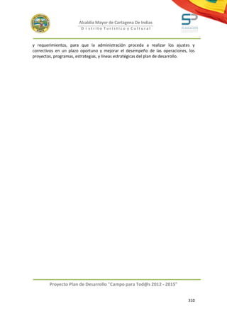 Alcaldía Mayor de Cartagena De Indias
                        D i strito Turístico y Cultural



y requerimientos, para que la administración proceda a realizar los ajustes y
correctivos en un plazo oportuno y mejorar el desempeño de las operaciones, los
proyectos, programas, estrategias, y líneas estratégicas del plan de desarrollo.




        Proyecto Plan de Desarrollo "Campo para Tod@s 2012 - 2015"


                                                                            310
 