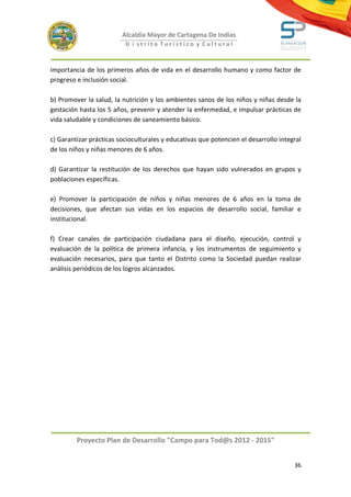 Alcaldía Mayor de Cartagena De Indias
                          D i strito Turístico y Cultural



importancia de los primeros años de vida en el desarrollo humano y como factor de
progreso e inclusión social.

b) Promover la salud, la nutrición y los ambientes sanos de los niños y niñas desde la
gestación hasta los 5 años, prevenir y atender la enfermedad, e impulsar prácticas de
vida saludable y condiciones de saneamiento básico.

c) Garantizar prácticas socioculturales y educativas que potencien el desarrollo integral
de los niños y niñas menores de 6 años.

d) Garantizar la restitución de los derechos que hayan sido vulnerados en grupos y
poblaciones específicas.

e) Promover la participación de niños y niñas menores de 6 años en la toma de
decisiones, que afectan sus vidas en los espacios de desarrollo social, familiar e
institucional.

f) Crear canales de participación ciudadana para el diseño, ejecución, control y
evaluación de la política de primera infancia, y los instrumentos de seguimiento y
evaluación necesarios, para que tanto el Distrito como la Sociedad puedan realizar
análisis periódicos de los logros alcanzados.




         Proyecto Plan de Desarrollo "Campo para Tod@s 2012 - 2015"


                                                                                      36
 