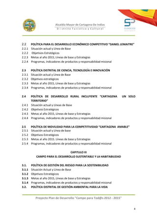 Alcaldía Mayor de Cartagena De Indias
                           D i strito Turístico y Cultural




2.2     POLÍTICA PARA EL DESARROLLO ECONÓMICO COMPETITIVO “DANIEL LEMAITRE”
2.2.1   Situación actual y Línea de Base
2.2.2   Objetivos Estratégicos
2.2.3   Metas al año 2015, Líneas de base y Estrategias
2.2.4   Programas, indicadores de productos y responsabilidad misional

2.3     POLÍTICA DISTRITAL DE CIENCIA, TECNOLOGÍA E INNOVACIÓN
2.3.1   Situación actual y Línea de Base
2.3.2   Objetivos estratégicos
2.3.3   Metas al año 2015, Líneas de base y Estrategias
2.3.4   Programas, indicadores de productos y responsabilidad misional

2.4     POLÍTICA DE DESARROLLO RURAL INCLUYENTE “CARTAGENA               UN SOLO
        TERRITORIO”
2.4.1   Situación actual y Líneas de Base
2.4.2   Objetivos Estratégicos
2.4.3   Metas al año 2015, Líneas de base y Estrategias
2.4.4   Programas, indicadores de productos y responsabilidad misional

2.5     POLÍTICA DE MOVILIDAD PARA LA COMPETITIVIDAD “CARTAGENA AMABLE”
2.5.1   Situación actual y Línea de base
2.5.2   Objetivos Estratégicos
2.5.3   Metas al año 2015. Líneas de base y Estrategias
2.5.4   Programas, indicadores de productos y responsabilidad misional

                                 CAPITULO III
            CAMPO PARA EL DESARROLLO SUSTENTABLE Y LA HABITABILIDAD

3.1.    POLÍTICA DE GESTIÓN DEL RIESGO PARA LA SOSTENIBILIDAD
3.1.1   Situación Actual y Línea de Base
3.1.2   Objetivos Estratégicos
3.1.3   Metas al año 2015, Líneas de base y Estrategias
3.1.4   Programas, indicadores de productos y responsabilidad misional
3.2.    POLÍTICA DISTRITAL DE GESTIÓN AMBIENTAL PARA LA VIDA


           Proyecto Plan de Desarrollo "Campo para Tod@s 2012 - 2015"


                                                                               4
 
