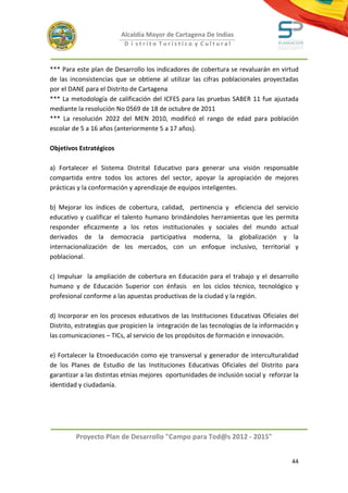 Alcaldía Mayor de Cartagena De Indias
                          D i strito Turístico y Cultural



*** Para este plan de Desarrollo los indicadores de cobertura se revaluarán en virtud
de las inconsistencias que se obtiene al utilizar las cifras poblacionales proyectadas
por el DANE para el Distrito de Cartagena
*** La metodología de calificación del ICFES para las pruebas SABER 11 fue ajustada
mediante la resolución No 0569 de 18 de octubre de 2011
*** La resolución 2022 del MEN 2010, modificó el rango de edad para población
escolar de 5 a 16 años (anteriormente 5 a 17 años).

Objetivos Estratégicos

a) Fortalecer el Sistema Distrital Educativo para generar una visión responsable
compartida entre todos los actores del sector, apoyar la apropiación de mejores
prácticas y la conformación y aprendizaje de equipos inteligentes.

b) Mejorar los índices de cobertura, calidad, pertinencia y eficiencia del servicio
educativo y cualificar el talento humano brindándoles herramientas que les permita
responder eficazmente a los retos institucionales y sociales del mundo actual
derivados de la democracia participativa moderna, la globalización y la
internacionalización de los mercados, con un enfoque inclusivo, territorial y
poblacional.

c) Impulsar la ampliación de cobertura en Educación para el trabajo y el desarrollo
humano y de Educación Superior con énfasis en los ciclos técnico, tecnológico y
profesional conforme a las apuestas productivas de la ciudad y la región.

d) Incorporar en los procesos educativos de las Instituciones Educativas Oficiales del
Distrito, estrategias que propicien la integración de las tecnologías de la información y
las comunicaciones – TICs, al servicio de los propósitos de formación e innovación.

e) Fortalecer la Etnoeducación como eje transversal y generador de interculturalidad
de los Planes de Estudio de las Instituciones Educativas Oficiales del Distrito para
garantizar a las distintas etnias mejores oportunidades de inclusión social y reforzar la
identidad y ciudadanía.




         Proyecto Plan de Desarrollo "Campo para Tod@s 2012 - 2015"


                                                                                      44
 