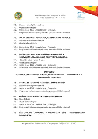 Alcaldía Mayor de Cartagena De Indias
                             D i strito Turístico y Cultural



3.2.1    Situación actual y Línea de base
3.2.2    Objetivos Estratégicos
3.2.3    Metas al año 2015, Líneas de base y Estrategias
3.2.4    Programas, indicadores de productos y responsabilidad misional

3.3. POLÍTICA DISTRITAL DE VIVIENDA, HABITABILIDAD Y SERVICIOS
3.3.1 Situación actual y Línea de base
3.3.2 Objetivos Estratégicos

3.3.3. Metas al año 2015, Líneas de base y Estrategias
3.3.4. Programas, indicadores de productos y responsabilidad misional

3.4.     POLÍTICA DISTRITAL DE ORDENAMIENTO TERRITORIAL Y
         RENOVACIÓN URBANA PARA LA COMPETITIVIDAD POLÍTICA
3.4.1     Situación actual y Línea de base
3.4.2    Objetivos Estratégicos
3.4.3    Metas al año 2015, Líneas de base y Estrategias
3.4.4    Programas, indicadores de productos y responsabilidad misional

                               CAPITULO IV
  CAMPO PARA LA SEGURIDAD HUMANA, EL BUEN GOBIERNO LA CONVIVENCIA Y LA
                        PARTICIPACIÓN CIUDADANA

4.1      POLÍTICA DE SEGURIDAD “CARTAGENA CAMPO SEGURO”
4.1.1.   Situación actual y Línea de base
4.1.2    Metas al año 2015, Líneas de base y Estrategias
4.1.3    Programas, indicadores de productos y responsabilidad misional

4.2      POLÍTICA DE BUEN GOBIERNO PARA LA PROSPERIDAD
4.2.1.   Línea de base
4.2.2    Objetivos Estratégicos
4.2.3    Metas al año 2015, Líneas de base y Estrategias
4.2.4    Programas, indicadores de productos y responsabilidad misional

4.3      PARTICIPACIÓN CIUDADANA Y COMUNITARIA CON                    RESPONSABILIDAD
         DEMOCRÁTICA



            Proyecto Plan de Desarrollo "Campo para Tod@s 2012 - 2015"


                                                                                    5
 