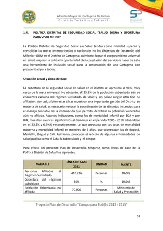 Alcaldía Mayor de Cartagena De Indias
                          D i strito Turístico y Cultural



1.4.   POLÍTICA DISTRITAL DE SEGURIDAD SOCIAL “SALUD DIGNA Y OPORTUNA
       PARA VIVIR MEJOR”

La Política Distrital de Seguridad Social en Salud tendrá como finalidad superar y
consolidar las metas internacionales y nacionales de los Objetivos de Desarrollo del
Milenio –ODM en el Distrito de Cartagena; asimismo, lograr el aseguramiento universal
en salud, mejorar la calidad y oportunidad de la prestación del servicio y hacer de éste
una herramienta de inclusión social para la construcción de una Cartagena con
prosperidad para todos.

Situación actual y Línea de Base

La cobertura de la seguridad social en salud en el Distrito se aproxima al 96%, muy
cerca de la meta universal. No obstante, el 25.8% de la población sisbenizada aún se
encuentra excluida del régimen subsidiado de salud y no posee ningún otro tipo de
afiliación. Aun así, si bien estas cifras muestran una importante gestión del Distrito en
materia de salud, es necesario mejorar la coordinación de las distintas instancias para
el manejo confiable de la información que permita identificar la población vulnerable
aún no afiliada. Algunos indicadores, como los de mortalidad infantil por EDA y por
IRA, muestran avances significativos al disminuir en el periodo 2005 - 2010, situándose
en el 23.5% y 6.9%% respectivamente. Lo que preocupa son las tasas de mortalidad
materna y mortalidad infantil en menores de 5 años, que sobrepasan las de Bogotá,
Medellín, Ibagué y Cali. Asimismo, preocupa el rebrote de algunas enfermedades de
salud pública como el Sida, la tuberculosis y el dengue

Para efecto del presente Plan de Desarrollo, ténganse como líneas de base de la
Política Distrital de Salud las siguientes:

                                   LÍNEA DE BASE
         VARIABLE                                      UNIDAD             FUENTE
                                       2011
 Personas    Afiliadas  al
                                      410.226          Personas            DADIS
 Régimen Subsidiado
 Cobertura del régimen
                                       85%                %                DADIS
 subsidiado
 Población Sisbenizada no                                              Ministerio de
                                      70.000           Personas
 afiliada                                                            Salud y Protección


         Proyecto Plan de Desarrollo "Campo para Tod@s 2012 - 2015"


                                                                                      53
 