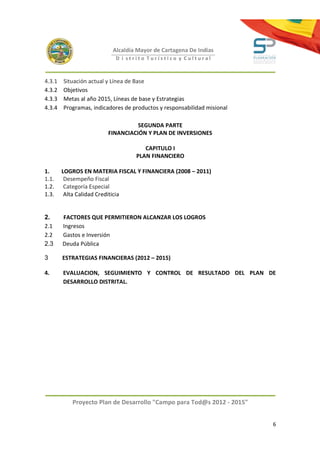 Alcaldía Mayor de Cartagena De Indias
                           D i strito Turístico y Cultural



4.3.1   Situación actual y Línea de Base
4.3.2   Objetivos
4.3.3   Metas al año 2015, Líneas de base y Estrategias
4.3.4   Programas, indicadores de productos y responsabilidad misional

                                  SEGUNDA PARTE
                        FINANCIACIÓN Y PLAN DE INVERSIONES

                                      CAPITULO I
                                   PLAN FINANCIERO

1.      LOGROS EN MATERIA FISCAL Y FINANCIERA (2008 – 2011)
1.1.     Desempeño Fiscal
1.2.     Categoría Especial
1.3.     Alta Calidad Crediticia


2.      FACTORES QUE PERMITIERON ALCANZAR LOS LOGROS
2.1     Ingresos
2.2     Gastos e Inversión
2.3     Deuda Pública

3       ESTRATEGIAS FINANCIERAS (2012 – 2015)

4.      EVALUACION, SEGUIMIENTO Y CONTROL DE RESULTADO DEL PLAN DE
        DESARROLLO DISTRITAL.




           Proyecto Plan de Desarrollo "Campo para Tod@s 2012 - 2015"


                                                                         6
 
