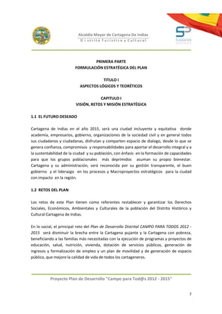 Alcaldía Mayor de Cartagena De Indias
                           D i strito Turístico y Cultural




                                PRIMERA PARTE
                        FORMULACIÓN ESTRATÉGICA DEL PLAN

                                      TITULO I
                           ASPECTOS LÓGICOS Y TEORÉTICOS

                                     CAPITULO I
                         VISIÓN, RETOS Y MISIÓN ESTRATÉGICA

1.1 EL FUTURO DESEADO

Cartagena de Indias en el año 2015, será una ciudad incluyente y equitativa donde
academia, empresarios, gobierno, organizaciones de la sociedad civil y en general todos
sus ciudadanos y ciudadanas, disfrutan y comparten espacio de dialogo, desde lo que se
genera confianza, compromisos y responsabilidades para aportar el desarrollo integral y a
la sustentabilidad de la ciudad y su población, con énfasis en la formación de capacidades
para que los grupos poblacionales más deprimidos asuman su propio bienestar.
Cartagena y su administración, será reconocida por su gestión transparente, el buen
gobierno y el liderazgo en los procesos y Macroproyectos estratégicos para la ciudad
con impacto en la región.

1.2 RETOS DEL PLAN

Los retos de este Plan tienen como referentes restablecer y garantizar los Derechos
Sociales, Económicos, Ambientales y Culturales de la población del Distrito Histórico y
Cultural Cartagena de Indias.

En lo social, el principal reto del Plan de Desarrollo Distrital CAMPO PARA TODOS 2012 -
2015 será disminuir la brecha entre la Cartagena pujante y la Cartagena con pobreza,
beneficiando a las familias más necesitadas con la ejecución de programas y proyectos de
educación, salud, nutrición, vivienda, dotación de servicios públicos, generación de
ingresos y formalización de empleo y un plan de movilidad y de generación de espacio
público, que mejore la calidad de vida de todos los cartageneros.



          Proyecto Plan de Desarrollo "Campo para Tod@s 2012 - 2015"


                                                                                        7
 