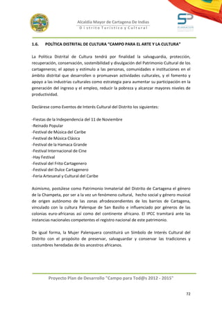 Alcaldía Mayor de Cartagena De Indias
                          D i strito Turístico y Cultural



1.6.   POLÍTICA DISTRITAL DE CULTURA “CAMPO PARA EL ARTE Y LA CULTURA”

La Política Distrital de Cultura tendrá por finalidad la salvaguardia, protección,
recuperación, conservación, sostenibilidad y divulgación del Patrimonio Cultural de los
cartageneros; el apoyo y estímulo a las personas, comunidades e instituciones en el
ámbito distrital que desarrollen o promuevan actividades culturales, y el fomento y
apoyo a las industrias culturales como estrategia para aumentar su participación en la
generación del ingreso y el empleo, reducir la pobreza y alcanzar mayores niveles de
productividad.

Declárese como Eventos de Interés Cultural del Distrito los siguientes:

-Fiestas de la Independencia del 11 de Noviembre
-Reinado Popular
-Festival de Música del Caribe
-Festival de Música Clásica
-Festival de la Hamaca Grande
-Festival Internacional de Cine
-Hay Festival
-Festival del Frito Cartagenero
-Festival del Dulce Cartagenero
-Feria Artesanal y Cultural del Caribe

Asimismo, postúlese como Patrimonio Inmaterial del Distrito de Cartagena el género
de la Champeta, por ser a la vez un fenómeno cultural, hecho social y género musical
de origen autónomo de las zonas afrodescendientes de los barrios de Cartagena,
vinculado con la cultura Palenque de San Basilio e influenciado por géneros de las
colonias euro-africanas así como del continente africano. El IPCC tramitará ante las
instancias nacionales competentes el registro nacional de este patrimonio.

De igual forma, la Mujer Palenquera constituirá un Símbolo de Interés Cultural del
Distrito con el propósito de preservar, salvaguardar y conservar las tradiciones y
costumbres heredadas de los ancestros africanos.




         Proyecto Plan de Desarrollo "Campo para Tod@s 2012 - 2015"


                                                                                    72
 