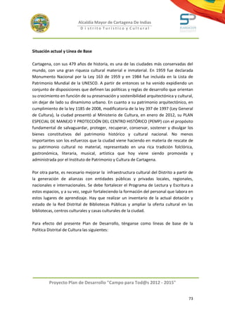 Alcaldía Mayor de Cartagena De Indias
                          D i strito Turístico y Cultural




Situación actual y Línea de Base

Cartagena, con sus 479 años de historia, es una de las ciudades más conservadas del
mundo, con una gran riqueza cultural material e inmaterial. En 1959 fue declarada
Monumento Nacional por la Ley 163 de 1959 y en 1984 fue incluida en la Lista de
Patrimonio Mundial de la UNESCO. A partir de entonces se ha venido expidiendo un
conjunto de disposiciones que definen las políticas y reglas de desarrollo que orientan
su crecimiento en función de su preservación y sostenibilidad arquitectónica y cultural,
sin dejar de lado su dinamismo urbano. En cuanto a su patrimonio arquitectónico, en
cumplimiento de la ley 1185 de 2008, modificatoria de la ley 397 de 1997 (Ley General
de Cultura), la ciudad presentó al Ministerio de Cultura, en enero de 2012, su PLAN
ESPECIAL DE MANEJO Y PROTECCIÓN DEL CENTRO HISTÓRICO (PEMP) con el propósito
fundamental de salvaguardar, proteger, recuperar, conservar, sostener y divulgar los
bienes constitutivos del patrimonio histórico y cultural nacional. No menos
importantes son los esfuerzos que la ciudad viene haciendo en materia de rescate de
su patrimonio cultural no material, representado en una rica tradición folclórica,
gastronómica, literaria, musical, artística que hoy viene siendo promovida y
administrada por el Instituto de Patrimonio y Cultura de Cartagena.

Por otra parte, es necesario mejorar la infraestructura cultural del Distrito a partir de
la generación de alianzas con entidades públicas y privadas locales, regionales,
nacionales e internacionales. Se debe fortalecer el Programa de Lectura y Escritura a
estos espacios, y a su vez, seguir fortaleciendo la formación del personal que labora en
estos lugares de aprendizaje. Hay que realizar un inventario de la actual dotación y
estado de la Red Distrital de Bibliotecas Públicas y ampliar la oferta cultural en las
bibliotecas, centros culturales y casas culturales de la ciudad.

Para efecto del presente Plan de Desarrollo, ténganse como líneas de base de la
Política Distrital de Cultura las siguientes:




         Proyecto Plan de Desarrollo "Campo para Tod@s 2012 - 2015"


                                                                                      73
 