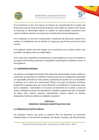 Alcaldía Mayor de Cartagena De Indias
                            D i strito Turístico y Cultural



En lo económico, el reto será mejorar los factores de competitividad de la ciudad y del
Distrito para que los sectores productivos generen más empleo de calidad y más riqueza,
se disminuya la informalidad laboral, se amplíen las oportunidades económicas para
superar la pobreza extrema y se transite por el sendero de la prosperidad general.

En lo ambiental, el reto será la preservación y protección del patrimonio natural de la
ciudad y la rehabilitación de los sistemas en riesgo para que formen parte de la oferta
turística.

En lo regional, nuestro reto será trabajar en la construcción de un sistema urbano que
consolide a Cartagena como una ciudad-región.

En el campo de la seguridad, la transparencia y el buen gobierno, el reto será combatir la
corrupción administrativa, garantizar la seguridad y la participación ciudadana y hacer un
buen gobierno.

1.3 COMPROMISO MISIONAL

Las políticas y estrategias del presente Plan, generarán oportunidades sociales, políticas y
económicas que garanticen el ambiente necesario para que los cartageneros desarrollen
sus capacidades, llevando una vida creativa y productiva, de acuerdo con sus necesidades
e intereses, en el marco de la Constitución Política y las leyes de Colombia. Asimismo,
propiciarán la equidad social, por lo que reforzarán y consolidarán el compromiso cívico
de los ciudadanos implicándolos en el proceso de desarrollo de la ciudad, a través de
reales y verdaderos procesos de participación ciudadana y gobernando para el beneficio
de todos: niños, jóvenes, ancianos, subempleados, mujeres cabezas de familias,
desplazados, familias en pobreza y ciudadanos en general.

                                    CAPITULO II
                   PRINCIPIOS Y ENFOQUES CONCEPTUALES DEL PLAN

2.1 PRINCIPIOS DE POLÍTICA PÚBLICA

Los principios rectores que guían el presente Plan de Desarrollo se encuentran
fundamentados en los Derechos Ciudadanos de Libertad, Equidad y No Discriminación,


           Proyecto Plan de Desarrollo "Campo para Tod@s 2012 - 2015"


                                                                                          8
 