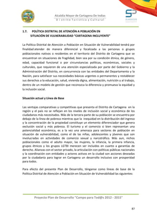 Alcaldía Mayor de Cartagena De Indias
                           D i strito Turístico y Cultural



1.7.    POLÍTICA DISTRITAL DE ATENCIÓN A POBLACIÓN EN
       SITUACIÓN DE VULNERABILIDAD “CARTAGENA INCLUYENTE”

La Política Distrital de Atención a Población en Situación de Vulnerabilidad tendrá por
finalidad atender de manera diferencial y focalizada a las personas o grupos
poblacionales nativos o residentes en el territorio del Distrito de Cartagena que se
encuentran en situaciones de fragilidad, bien sea por su condición étnica, de género,
edad, capacidad funcional o por circunstancias políticas, económicas, sociales y
culturales, que requieren de una atención especializada por parte del Gobierno y la
Administración del Distrito, en concurrencia con las entidades del Departamento y la
Nación, para satisfacer sus necesidades básicas urgentes o permanentes y restablecer
sus derechos a la educación, salud, vivienda digna, alimentación, nutrición y al trabajo,
dentro de un modelo de gestión que reconozca la diferencia y promueva la equidad y
la inclusión social.

Situación actual y Línea de Base

Las ventajas comparativas y competitivas que presenta el Distrito de Cartagena en la
región y el país no se reflejan en los niveles de inclusión social y económica de los
ciudadanos más necesitados. Más de la tercera parte de su población se encuentra por
debajo de la línea de pobreza mientras que la inequidad en la distribución del ingreso
y la concentración de la propiedad constituye un elemento diferenciador que genera
exclusión social y más pobreza. El turismo y el comercio si bien representan una
potencialidad económica, es a la vez una amenaza para sectores de población en
situación de vulnerabilidad, como el de las niñas, adolescentes y jóvenes que son
involucradas en actividades de comercio sexual y narcotráfico. Más aun, nichos
poblacionales como el adulto mayor, las mujeres, la infancia, la primera infancia,
grupos étnicos y los grupos LGTBI merecen ser incluidos en cuanto a garantías de
derecho. Alianzas con el sector privado, la articulación con políticas públicas nacionales
y la coordinación con entidades y actores activos en la ciudad son acciones deseadas
por la ciudadanía para lograr en Cartagena un desarrollo inclusivo con prosperidad
para todos.

Para efecto del presente Plan de Desarrollo, ténganse como líneas de base de la
Política Distrital de Atención a Población en Situación de Vulnerabilidad las siguientes:




         Proyecto Plan de Desarrollo "Campo para Tod@s 2012 - 2015"


                                                                                       87
 