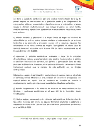 Alcaldía Mayor de Cartagena De Indias
                           D i strito Turístico y Cultural



que tiene la ciudad; las condiciones para una efectiva implementación de la ley de
primer empleo; la bancarización de la población juvenil y el otorgamiento de
microcréditos a jóvenes emprendedores; la defensa contra la explotación y el abuso
sexual; la atención multidimensional que incluya programas de salud mental,
derechos sexuales y reproductivos y prevención de situaciones de riesgo social, entre
otras acciones.

d) Prestar asistencia y protección a la mujer cabeza de hogar en situación de
vulnerabilidad por pobreza u otros factores, mediante la implementación de acciones
tendientes a su asistencia y protección cuando así lo requiera, siguiendo los
lineamientos de la Política Pública de Mujeres “Cartageneras en Pleno Goce de
Nuestros Derechos” contenida en el Acuerdo 008 de 2005 y reglamentada por el
Decreto Distrital 1350 de 2009.

e) Garantizar la inclusión democrática, productiva y social de la población
afrocolombiana, indígena y raizal constituirá otro objetivo fundamental de la política
de atención y restitución de derechos, que permita la participación plena de estos
grupos en la vida política, económica, social y cultural del Distrito y a acerque la oferta
institucional nacional para la atención de esta población con las debidas
contrapartidas.

f) Garantizar espacios de participación y oportunidades de ingresos y acceso a la oferta
de servicios públicos diferenciadas a la población en situación de discapacidad con
especial énfasis en aquella que se encuentre en situación de pobreza o
desplazamiento, que les permita mejorar su calidad de vida y la de sus familias.

g) Atender integralmente a la población en situación de desplazamiento en los
términos y condiciones establecidos en el auto 092 de la Honorable Corte
Constitucional.

h) Priorizar acciones que garanticen la restitución y pleno disfrute de los derechos de
los adultos mayores, con criterio de equidad territorial, ampliando la cobertura y
mejorando la calidad de los Centros Vida, en los términos y condiciones establecidos
en la ley 1276 de 2009.




         Proyecto Plan de Desarrollo "Campo para Tod@s 2012 - 2015"


                                                                                        89
 