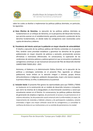 Alcaldía Mayor de Cartagena De Indias
                            D i strito Turístico y Cultural



sobre los cuales se diseñan e implementan las políticas públicas distritales, en particular,
los siguientes:

a) Goce Efectivo de Derechos. La ejecución de las políticas públicas distritales se
    fundamentará en un enfoque de Derechos, en la perspectiva del Desarrollo Humano,
    que permita avanzar en el restablecimiento, garantía, promoción y protección de los
    derechos fundamentales, en donde todos los cartageneros sean reconocidos como
    sujetos de derechos y deberes.

b) Prevalencia del interés social por la población en mayor situación de vulnerabilidad.
    El diseño y ejecución de las políticas públicas del Distrito contenidas en el presente
    Plan, tendrán como prioridad restablecer y garantizar los derechos de los grupos
    poblacionales en mayor situación de pobreza y exclusión, promoviendo acciones
    afirmativas e inversiones diferenciales. En consecuencia, la superación de las
    condiciones de extrema pobreza y pobreza general en que se encuentra la población
    cartageneras constituye un eje transversal estructural del Plan de Desarrollo Distrital
    CAMPO PARA TODOS 2012 - 2015.

    Asimismo, el Gobierno y la Administración Pública Distrital, en la ejecución de las
    políticas y estrategias contenidas en el presente Plan, siguiendo un enfoque
    poblacional, harán énfasis en la atención integral a víctimas, grupos étnicos
    (afrocolombianos e indígenas), población discapacitada, mujer y de manera especial,
    la primera infancia, la niñez, la adolescencia y la juventud.

c) Inclusión Social. El presente Plan genera las oportunidades para que TODOS y TODAS
    se involucren en la construcción de un modelo de desarrollo inclusivo e incluyente,
    que cierre las brechas de la desigualdad y la discriminación económica y social que
    actualmente existen en el Distrito. En consecuencia, las políticas públicas distritales
    de generación de empleos e ingresos, de promoción al acceso y la permanencia en el
    sistema educativo, las de protección social universal ante la enfermedad y la vejez, de
    mejoramiento de viviendas y hábitats urbanos y de participación ciudadana, estarán
    orientadas a lograr una mayor cohesión social de los cartageneros y a consolidar la
    confianza de éstos en sus instituciones y en su sentido de pertenencia a la ciudad.




           Proyecto Plan de Desarrollo "Campo para Tod@s 2012 - 2015"


                                                                                          9
 