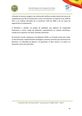 Alcaldía Mayor de Cartagena De Indias
                           D i strito Turístico y Cultural



i) Atender de manera integral a las víctimas del conflicto armado, dentro del marco de
competencias que fija la Constitución y la ley a los Distritos, en especial la Ley 1448 de
2011 y las órdenes derivadas de la sentencia T-025 de 2004 y de sus autos de
seguimiento al cumplimiento.

j) Identificar y atender los grupos de población que padecen de inseguridad
alimentaria o corren riesgo de padecerla, especialmente en materia alimentaria,
cuando así lo requieran, de salud, vivienda y educación.

k) Fomentar el trato respetuoso a la población LGTBI y su inclusión social, para evitar
su discriminación, implementando estrategias y acciones concretas que reconozcan los
derechos a la identidad de género y le garanticen el libre acceso a la salud y la
educación, entre otros derechos.




         Proyecto Plan de Desarrollo "Campo para Tod@s 2012 - 2015"


                                                                                       90
 