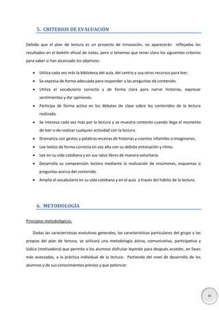 5. CRITERIOS DE EVALUACIÓN
Debido que el plan de lectura es un proyecto de innovación, no aparecerán reflejados los
resultados en el boletín oficial de notas, pero si tenemos que tener claro los siguientes criterios
para saber si han alcanzado los objetivos:


Utiliza cada vez más la biblioteca del aula, del centro y usa otros recursos para leer.



Se expresa de forma adecuada para responder a las preguntas de contenido.



Utiliza el vocabulario correcto y de forma clara para narrar historias, expresar
sentimientos y dar opiniones.



Participa de forma activa en los debates de clase sobre los contenidos de la lectura
realizada.



Se interesa cada vez más por la lectura y se muestra contento cuando llega el momento
de leer o de realizar cualquier actividad con la lectura.



Dramatiza con gestos y palabras escenas de historias y cuentos infantiles o imaginarios.



Lee textos de forma correcta en voz alta con su debida entonación y ritmo.



Lee en su vida cotidiana y en sus ratos libres de manera voluntaria.



Desarrolla su comprensión lectora mediante la realización de resúmenes, esquemas o
preguntas acerca del contenido.



Amplía el vocabulario en su vida cotidiana y en el aula a través del hábito de la lectura.

6. METODOLOGÍA
Principios metodológicos.
Dadas las características evolutivas generales, las características particulares del grupo y las
propias del plan de lectura, se utilizará una metodología activa, comunicativa, participativa y
lúdica (motivadora) que permita a los alumnos disfrutar leyendo para después acceder, en fases
más avanzadas, a la práctica individual de la lectura. Partiendo del nivel de desarrollo de los
alumnos y de sus conocimientos previos y que potencie:

11

 