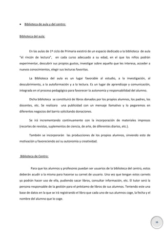 

Biblioteca de aula y del centro:

Biblioteca del aula:

En las aulas de 1º ciclo de Primaria existirá de un espacio dedicado a la biblioteca de aula
“el rincón de lectura”,

en cada curso adecuado a su edad, en el que los niños podrán

experimentar, descubrir sus propios gustos, investigar sobre aquello que les interesa, acceder a
nuevos conocimientos, elegir sus lecturas favoritas.
La Biblioteca del aula es un lugar favorable al estudio, a la investigación, al
descubrimiento, a la autoformación y a la lectura. Es un lugar de aprendizaje y comunicación,
integrada en el proceso pedagógico para favorecer la autonomía y responsabilidad del alumno.
Dicha biblioteca se constituirá de libros donados por los propios alumnos, los padres, los
docentes, etc. Se realizara

una publicidad con un mensaje llamativo y lo pegaremos en

diferentes negocios del barrio solicitando donaciones.
Se irá incrementando continuamente con la incorporación de materiales impresos
(recortes de revistas, suplementos de ciencia, de arte, de diferentes diarios, etc.).
También se incorporarán las producciones de los propios alumnos, sirviendo esto de
motivación y favoreciendo así su autonomía y creatividad.

Biblioteca de Centro:

Para que los alumnos y profesores puedan ser usuarios de la biblioteca del centro, estos
deberán acudir a la misma para hacerse su carnet de usuario. Una vez que tengan estos carnets
ya podrán hacer uso de ella, pudiendo sacar libros, consultar información, etc. El tutor será la
persona responsable de la gestión para el préstamo de libros de sus alumnos. Teniendo este una
base de datos en la que se irá registrando el libro que cada uno de sus alumnos coge, la fecha y el
nombre del alumno que lo coge.

15

 
