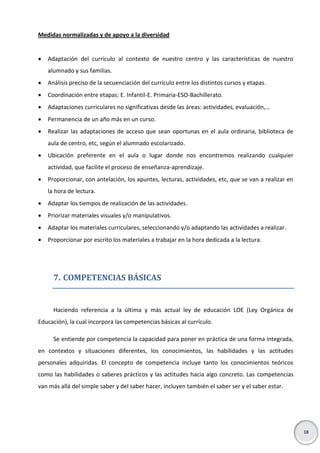 Medidas normalizadas y de apoyo a la diversidad


Adaptación del currículo al contexto de nuestro centro y las características de nuestro
alumnado y sus familias.



Análisis preciso de la secuenciación del currículo entre los distintos cursos y etapas.



Coordinación entre etapas: E. Infantil-E. Primaria-ESO-Bachillerato.



Adaptaciones curriculares no significativas desde las áreas: actividades, evaluación,…



Permanencia de un año más en un curso.



Realizar las adaptaciones de acceso que sean oportunas en el aula ordinaria, biblioteca de
aula de centro, etc, según el alumnado escolarizado.



Ubicación preferente en el aula o lugar donde nos encontremos realizando cualquier
actividad, que facilite el proceso de enseñanza-aprendizaje.



Proporcionar, con antelación, los apuntes, lecturas, actividades, etc, que se van a realizar en
la hora de lectura.



Adaptar los tiempos de realización de las actividades.



Priorizar materiales visuales y/o manipulativos.



Adaptar los materiales curriculares, seleccionando y/o adaptando las actividades a realizar.



Proporcionar por escrito los materiales a trabajar en la hora dedicada a la lectura.

7. COMPETENCIAS BÁSICAS

Haciendo referencia a la última y más actual ley de educación LOE (Ley Orgánica de
Educación), la cual incorpora las competencias básicas al currículo.
Se entiende por competencia la capacidad para poner en práctica de una forma integrada,
en contextos y situaciones diferentes, los conocimientos, las habilidades y las actitudes
personales adquiridas. El concepto de competencia incluye tanto los conocimientos teóricos
como las habilidades o saberes prácticos y las actitudes hacia algo concreto. Las competencias
van más allá del simple saber y del saber hacer, incluyen también el saber ser y el saber estar.

18

 