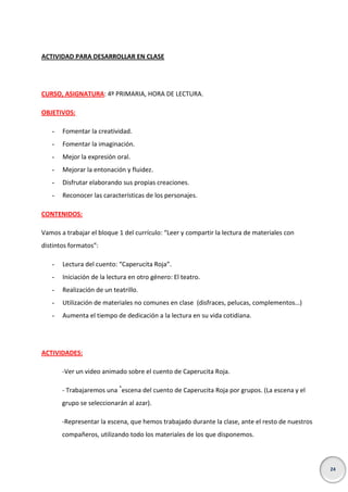 ACTIVIDAD PARA DESARROLLAR EN CLASE

CURSO, ASIGNATURA: 4º PRIMARIA, HORA DE LECTURA.
OBJETIVOS:
-

Fomentar la creatividad.

-

Fomentar la imaginación.

-

Mejor la expresión oral.

-

Mejorar la entonación y fluidez.

-

Disfrutar elaborando sus propias creaciones.

-

Reconocer las características de los personajes.

CONTENIDOS:
Vamos a trabajar el bloque 1 del currículo: “Leer y compartir la lectura de materiales con
distintos formatos”:
-

Lectura del cuento: “Caperucita Roja”.

-

Iniciación de la lectura en otro género: El teatro.

-

Realización de un teatrillo.

-

Utilización de materiales no comunes en clase (disfraces, pelucas, complementos…)

-

Aumenta el tiempo de dedicación a la lectura en su vida cotidiana.

ACTIVIDADES:
-Ver un video animado sobre el cuento de Caperucita Roja.
- Trabajaremos una *escena del cuento de Caperucita Roja por grupos. (La escena y el
grupo se seleccionarán al azar).
-Representar la escena, que hemos trabajado durante la clase, ante el resto de nuestros
compañeros, utilizando todo los materiales de los que disponemos.

24

 