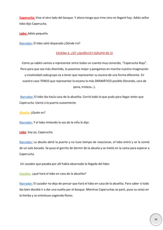 Caperucita: Vive al otro lado del bosque. Y ahora tengo que irme sino no llegaré hoy. Adiós señor
lobo dijo Caperucita.
Lobo: Adiós pequeña.
Narrador: El lobo salió disparado ¿Dónde irá?
ESCENA 4: ¿SÍ? ¿QUIÉN ES? (GRUPO DE 5)
Como ya sabéis vamos a representar entre todos un cuento muy conocido, “Caperucita Roja”.
Pero para que sea más divertido, lo pasemos mejor y pongamos en marcha nuestra imaginación
y creatividad cada grupo va a tener que representar su escena de una forma diferente. En
vuestro caso TENEIS que representar la escena lo más DRAMÁTICO posible (llorando, cara de
pena, tristeza…).
Narrador: El lobo iba hacía casa de la abuelita. Corrió todo lo que pudo para llegar antes que
Caperucita. Llamó a la puerta suavemente:
Abuela: ¿Quién es?
Narrador: Y el lobo imitando la voz de la niña le dijo:
Lobo: Soy yo, Caperucita.
Narrador: La abuela abrió la puerta y no tuvo tiempo de reaccionar, el lobo entró y se la comió
de un solo bocado. Se puso el gorrito de dormir de la abuela y se metió en la cama para esperar a
Caperucita.
Un cazador que pasaba por allí había observado la llegada del lobo:
Cazador: ¿qué hará el lobo en casa de la abuelita?
Narrador: El cazador no deja de pensar que hará el lobo en casa de la abuelita. Para saber si todo
iba bien decidió ir a dar una vuelta por el bosque. Mientras Caperucitas se paró, puso su cesta en
la hierba y se entretuvo cogiendo flores:

28

 