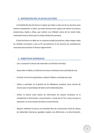 2. DEFINICIÓN DEL PLAN DE LECTURA
La finalidad del plan de lectura es lograr que todos y cada uno de sus alumnos sean
lectores competentes, es decir, que tales alumnos sean capaces de realizar una lectura
comprensiva, rápida y eficaz, que realicen una reflexión acerca de los textos leído,
motivación hacia la lectura por la simple satisfacción personal.
El plan de lectura no debe ser un conjunto aislado de prácticas, debe integrar todas
las medidas curriculares y que su fin sea potenciar en los alumnos las competencias
necesarias para practicar la lectura regularmente.

3. OBJETIVOS GENERALES
-

Leer y compartir la lectura de materiales con distintos formatos.

-

Desarrollar el hábito y el disfrute con lectura individual como actividad de ocio.

-

Practicar la escritura espontánea y adquirir hábitos y actitudes de autor.

-

Utilizar y participar en la gestión de las bibliotecas escolares como centros de
recurso para el aprendizaje de toda la comunidad educativa.

-

Utilizar la lectura como fuente de información de carácter prioritario en la
sociedad de la información y conocimiento, a través de las TIC y como vía para la
expresión y la comunicación de ideas y conocimientos.

-

Adquirir mediante la lectura una actividad ética de construcción social de valores
de solidaridad, tolerancia, igualdad, respeto a las diferencias y no discriminación.

2

 