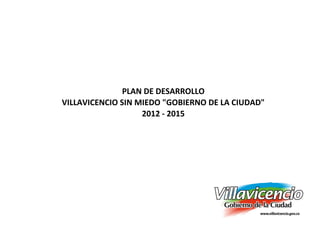 PLAN DE DESARROLLO
VILLAVICENCIO SIN MIEDO "GOBIERNO DE LA CIUDAD"
                   2012 - 2015
 