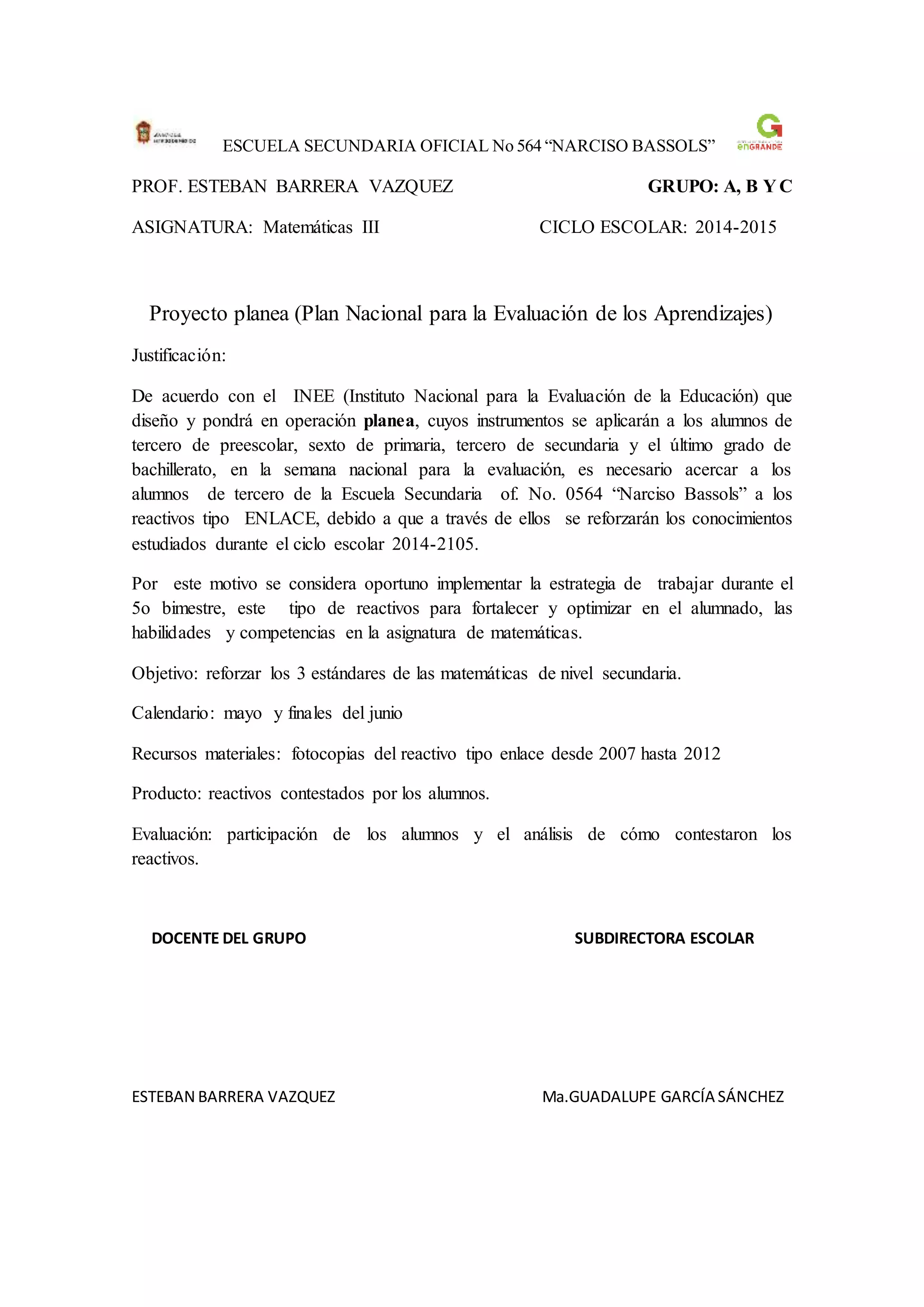 ESCUELA SECUNDARIA OFICIAL No 564 “NARCISO BASSOLS”
PROF. ESTEBAN BARRERA VAZQUEZ GRUPO: A, B Y C
ASIGNATURA: Matemáticas III CICLO ESCOLAR: 2014-2015
Proyecto planea (Plan Nacional para la Evaluación de los Aprendizajes)
Justificación:
De acuerdo con el INEE (Instituto Nacional para la Evaluación de la Educación) que
diseño y pondrá en operación planea, cuyos instrumentos se aplicarán a los alumnos de
tercero de preescolar, sexto de primaria, tercero de secundaria y el último grado de
bachillerato, en la semana nacional para la evaluación, es necesario acercar a los
alumnos de tercero de la Escuela Secundaria of. No. 0564 “Narciso Bassols” a los
reactivos tipo ENLACE, debido a que a través de ellos se reforzarán los conocimientos
estudiados durante el ciclo escolar 2014-2105.
Por este motivo se considera oportuno implementar la estrategia de trabajar durante el
5o bimestre, este tipo de reactivos para fortalecer y optimizar en el alumnado, las
habilidades y competencias en la asignatura de matemáticas.
Objetivo: reforzar los 3 estándares de las matemáticas de nivel secundaria.
Calendario: mayo y finales del junio
Recursos materiales: fotocopias del reactivo tipo enlace desde 2007 hasta 2012
Producto: reactivos contestados por los alumnos.
Evaluación: participación de los alumnos y el análisis de cómo contestaron los
reactivos.
DOCENTE DEL GRUPO SUBDIRECTORA ESCOLAR
ESTEBAN BARRERA VAZQUEZ Ma.GUADALUPE GARCÍA SÁNCHEZ