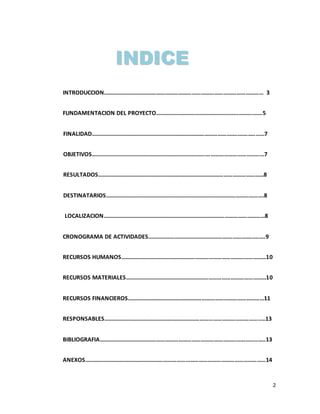 2
INTRODUCCION……………………………………………………………………………………………… 3
FUNDAMENTACION DEL PROYECTO………………………………………………………….……5
FINALIDAD………………………………………………………………………………………..………..……7
OBJETIVOS……………………………………………………………………….………………………………7
RESULTADOS……………………………………………………………………………………………………8
DESTINATARIOS……………………………………………………………………………………………….8
LOCALIZACION…………………………………………………………………………………………………8
CRONOGRAMA DE ACTIVIDADES……………………………………………….…………….........9
RECURSOS HUMANOS………………………………………………………………………………………10
RECURSOS MATERIALES……………………………………………………………………………………10
RECURSOS FINANCIEROS…………………………………………………………………………………11
RESPONSABLES……………………………………………………………………………………………..…13
BIBLIOGRAFIA……………………………………………………………………………………………..…..13
ANEXOS……………………………………………………………………………………………………………14
IINNDDIICCEE
 