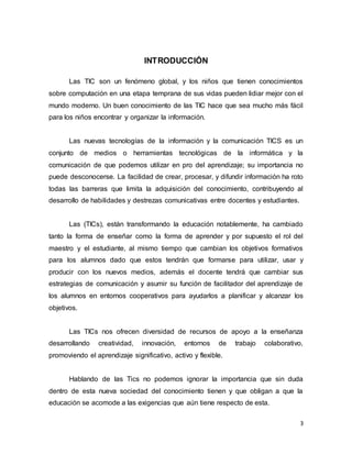 3
INTRODUCCIÓN
Las TIC son un fenómeno global, y los niños que tienen conocimientos
sobre computación en una etapa temprana de sus vidas pueden lidiar mejor con el
mundo moderno. Un buen conocimiento de las TIC hace que sea mucho más fácil
para los niños encontrar y organizar la información.
Las nuevas tecnologías de la información y la comunicación TICS es un
conjunto de medios o herramientas tecnológicas de la informática y la
comunicación de que podemos utilizar en pro del aprendizaje; su importancia no
puede desconocerse. La facilidad de crear, procesar, y difundir información ha roto
todas las barreras que limita la adquisición del conocimiento, contribuyendo al
desarrollo de habilidades y destrezas comunicativas entre docentes y estudiantes.
Las (TICs), están transformando la educación notablemente, ha cambiado
tanto la forma de enseñar como la forma de aprender y por supuesto el rol del
maestro y el estudiante, al mismo tiempo que cambian los objetivos formativos
para los alumnos dado que estos tendrán que formarse para utilizar, usar y
producir con los nuevos medios, además el docente tendrá que cambiar sus
estrategias de comunicación y asumir su función de facilitador del aprendizaje de
los alumnos en entornos cooperativos para ayudarlos a planificar y alcanzar los
objetivos.
Las TICs nos ofrecen diversidad de recursos de apoyo a la enseñanza
desarrollando creatividad, innovación, entornos de trabajo colaborativo,
promoviendo el aprendizaje significativo, activo y flexible.
Hablando de las Tics no podemos ignorar la importancia que sin duda
dentro de esta nueva sociedad del conocimiento tienen y que obligan a que la
educación se acomode a las exigencias que aún tiene respecto de esta.
 