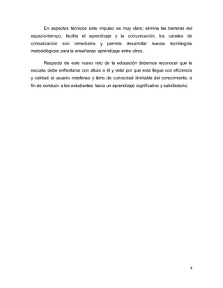4
En aspectos técnicos este impulso es muy claro; elimina las barreras del
espacio-tiempo, facilita el aprendizaje y la comunicación, los canales de
comunicación son inmediatos y permite desarrollar nuevas tecnologías
metodológicas para la enseñanza aprendizaje entre otros.
Respecto de este nuevo reto de la educación debemos reconocer que la
escuela debe enfrentarse con altura a él y velar por que esta llegue con eficiencia
y calidad al usuario indefenso y lleno de curiosidad ilimitable del conocimiento, a
fin de conducir a los estudiantes hacia un aprendizaje significativo y satisfactorio.
 
