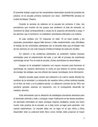 5
El presente trabajo surgió por las necesidades observadas durante las jornadas de
práctica en la escuela primaria revolución con clave 20DPR0074B ubicada en
ciudad de Ixtepec Oaxaca.
Durante la semana de estancia en la escuela los primeros 4 días, nos
percatamos que muchos de los grupos que asistieron al aula de cómputo, no
recibieron la clase correspondiente a causa de la ausencia del docente a cargo. Y
los alumnos que si recibieron, no realizaban actividades enfocadas a la materia.
El aula contaba con 19 máquinas en total, 10 en buen estado y las
sobrantes presentaban alguna falla técnica o falta mantenimiento, esto dificultaba
el trabajo de las actividades planteadas por el docente dado que al trabajar más
de dos alumnos en una sola maquina limitaba el trabajo de cada uno de ellos.
En relación a los problemas planteados se pretenden realizar diversas
actividades para el mejoramiento del aula, y con ello el proceso de enseñanza
aprendizaje de las Tics en toda la escuela, dichas actividades se desarrollaran
Aunque en la actualidad contamos con nuevos recursos para favorecer el
aprendizaje de nuestros alumnos/as, lo cierto es que todavía no somos capaces
de manejar las ventajas que nos ofrecen las nuevas tecnologías de la información.
Nuestra escuela sigue siendo una institución a la cual le cuesta afrontar los
cambios de la sociedad. La educación de nuestros niños y niñas continúa basada
en el libro de texto y en la palabra escrita. La utilización correcta de las TICs nos
aportaría grandes avances en educación, con el consiguiente desarrollo de
nuestros alumnos.
Está demostrado que la utilización de estrategias educativas atractivas para
el alumnado estimula a éste y consigue mayor implicación en las tareas escolares.
Un alumnado estimulado en clase consigue mejores resultados, posee una visión
mucho más positiva de la escuela, ve a ésta como un lugar para aprender, vivir
nuevas experiencias. La escuela debe ser un lugar en el que niños y niñas
desarrollen todo su potencial tanto físico como mental, debe propiciar el mayor
 