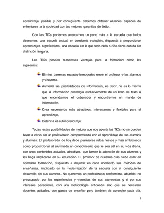 6
aprendizaje posible y por consiguiente debemos obtener alumnos capaces de
enfrentarse a la sociedad con las mejores garantías de éxito.
Con las TICs podemos acercarnos un poco más a la escuela que todos
deseamos, una escuela actual, en constante evolución, dispuesta a proporcionar
aprendizajes significativos, una escuela en la que todo niño o niña tiene cabida sin
distinción ninguna.
Las TICs poseen numerosas ventajas para la formación como las
siguientes:
Elimina barreras espacio-temporales entre el profesor y los alumnos
y viceversa.
Aumenta las posibilidades de información, es decir, no es lo mismo
que la información provenga exclusivamente de un libro de texto a
que encendamos el ordenador y encontremos un mundo de
información.
Crea escenarios más atractivos, interesantes y flexibles para el
aprendizaje.
Potencia el autoaprendizaje.
Todas estas posibilidades de mejora que nos aporta las TICs no se pueden
llevar a cabo sin un profesorado comprometido con el aprendizaje de los alumnos
y alumnas. El profesorado de hoy debe plantearse retos nuevos y más ambiciosos
como proporcionar al alumnado un conocimiento que le sea útil en su vida diaria,
con unos contenidos actuales, atractivos, que llamen la atención de sus alumnos y
les haga implicarse en su educación. El profesor de nuestros días debe estar en
constante formación, dispuesto a mejorar en cada momento sus métodos de
enseñanza, implicado en la modernización de la escuela con el consiguiente
desarrollo de sus alumnos. No queremos un profesorado conformista, aburrido, no
preocupado por las experiencias y vivencias de sus alumnos/as y si por sus
intereses personales, con una metodología anticuada sino que se necesitan
docentes actuales, con ganas de enseñar pero también de aprender cada día,
 