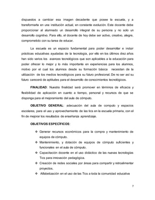 7
dispuestos a cambiar esa imagen decadente que posee la escuela, y a
transformarla en una institución actual, en constante evolución. Este docente debe
proporcionar al alumnado un desarrollo integral de su persona y no solo un
desarrollo cognitivo. Para ello, el docente de hoy debe ser activo, creativo, alegre,
comprometido con su tarea de educar.
La escuela es un espacio fundamental para poder desarrollar e incluir
prácticas educativas ayudadas de la tecnología, por ello en los últimos diez años
han sido varios los avances tecnológicos que son aplicables a la educación para
poder ofrecer lo mejor y lo más importante en experiencias para los alumnos,
motivo por el cual los alumnos desde su formación básica necesitan de la
utilización de los medios tecnológicos para su futuro profesional. De no ser así su
futuro carecerá de aptitudes para el desarrollo de conocimientos tecnológicos.
FINALIDAD: Nuestra finalidad será promover en términos de eficacia y
flexibilidad de aplicación en cuanto a tiempo, personal y recursos de que se
disponga para el mejoramiento del aula de cómputo.
OBJETIVO GENERAL: adecuación del aula de computo y espacios
escolares, para el uso y aprovechamiento de las tics en la escuela primaria, con el
fin de mejorar los resultados de enseñanza aprendizaje.
OBJETIVOS ESPECÌFICOS:
 Generar recursos económicos para la compra y mantenimiento de
equipos de cómputo.
 Mantenimiento, y dotación de equipos de cómputo suficientes y
funcionales en el aula de cómputo.
 Capacitación docente en el uso didáctico de las nuevas tecnologías
Tics para innovación pedagógica.
 Creación de redes sociales por áreas para compartir y retroalimentar
proyectos.
 Alfabetización en el uso de las Tics a toda la comunidad educativa
 