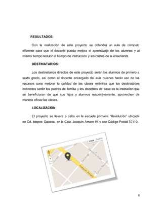 8
RESULTADOS:
Con la realización de este proyecto se obtendrá un aula de cómputo
eficiente para que el docente pueda mejora el aprendizaje de los alumnos y al
mismo tiempo reducir el tiempo de instrucción y los costos de la enseñanza.
DESTINATARIOS:
Los destinatarios directos de este proyecto serán los alumnos de primero a
sexto grado, así como el docente encargado del aula quienes harán uso de los
recursos para mejorar la calidad de las clases mientras que los destinatarios
indirectos serán los padres de familia y los docentes de base de la institución que
se beneficiaran de que sus hijos y alumnos respectivamente, aprovechen de
manera eficaz las clases.
LOCALIZACION:
El proyecto se llevara a cabo en la escuela primaria “Revolución” ubicada
en Cd. Ixtepec Oaxaca, en la Calz. Joaquín Amaro #4 y con Código Postal 70110.
 