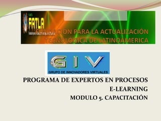 GRUPO DE INNOVADORES VIRTUALES

PROGRAMA DE EXPERTOS EN PROCESOS
                      E-LEARNING
                MODULO 5. CAPACITACIÓN
 