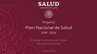 Proyecto
Plan Nacional de Salud
2019 - 2024
Dr. Jorge Carlos Alcocer Varela
Secretario de Salud
Enero 2019
 